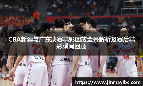 CBA新疆与广东决赛精彩回放全景解析及赛后精彩瞬间回顾